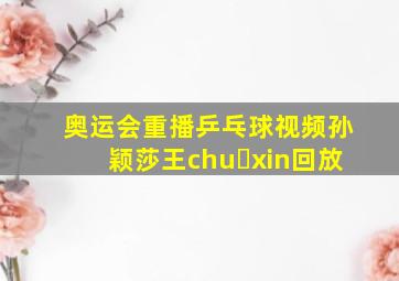 奥运会重播乒乓球视频孙颖莎王chu xin回放